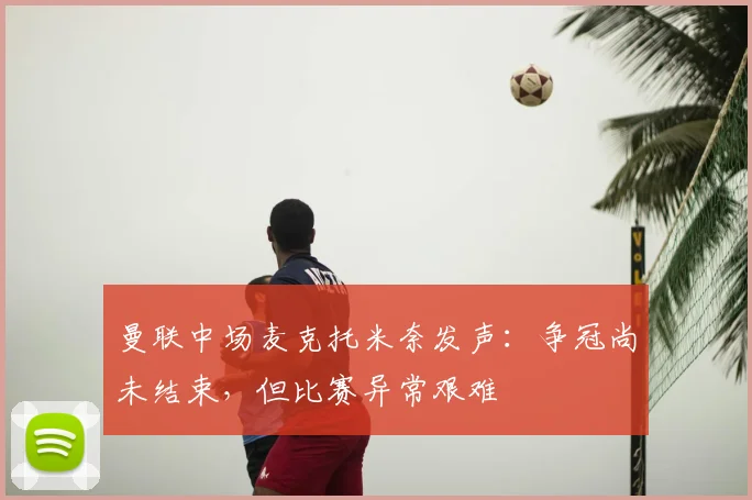 曼联中场麦克托米奈发声：争冠尚未结束，但比赛异常艰难