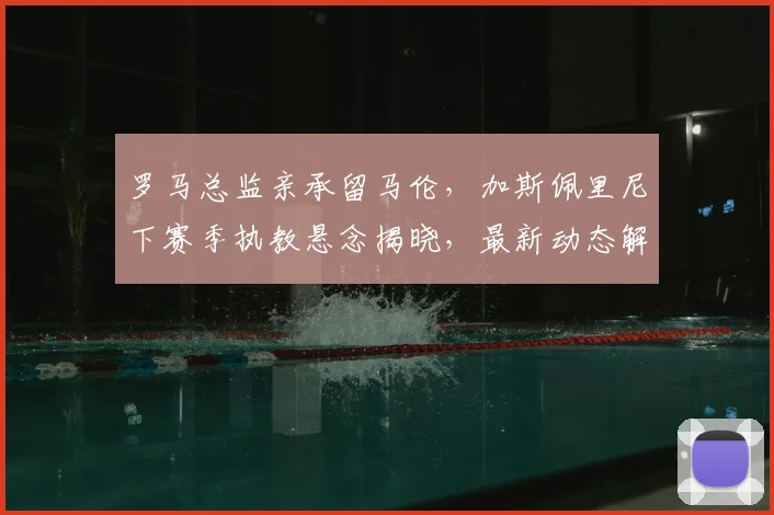 罗马总监亲承留马伦,加斯佩里尼下赛季执教悬念揭晓,最新动态解读