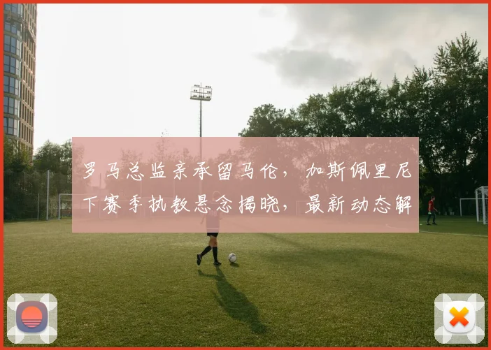 罗马总监亲承留马伦，加斯佩里尼下赛季执教悬念揭晓，最新动态解读