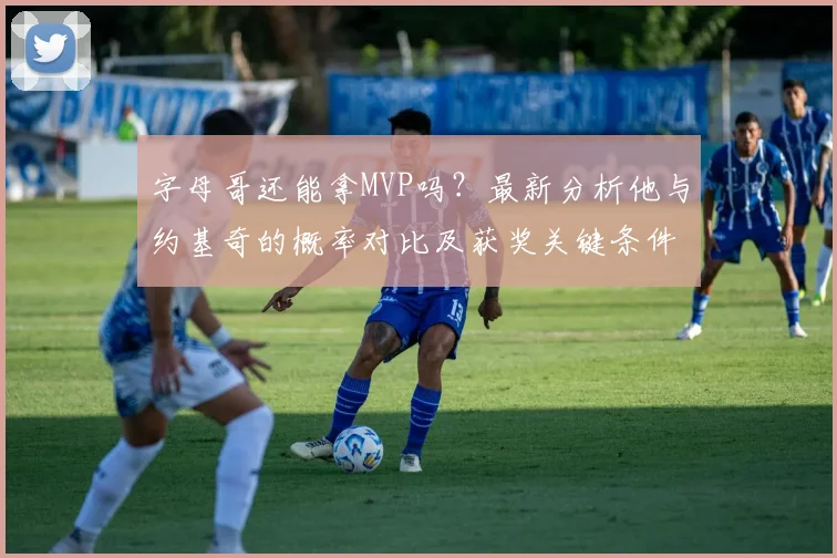 字母哥还能拿MVP吗？最新分析他与约基奇的概率对比及获奖关键条件