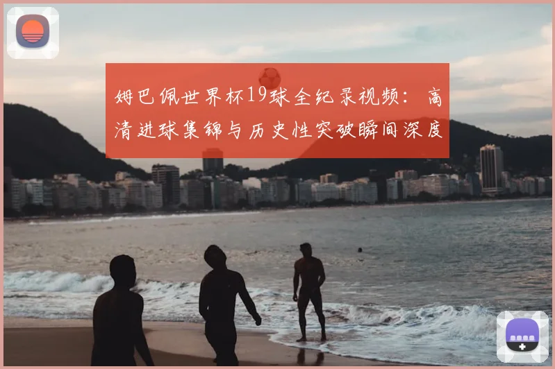 姆巴佩世界杯19球全纪录视频:高清进球集锦与历史性突破瞬间深度盘点