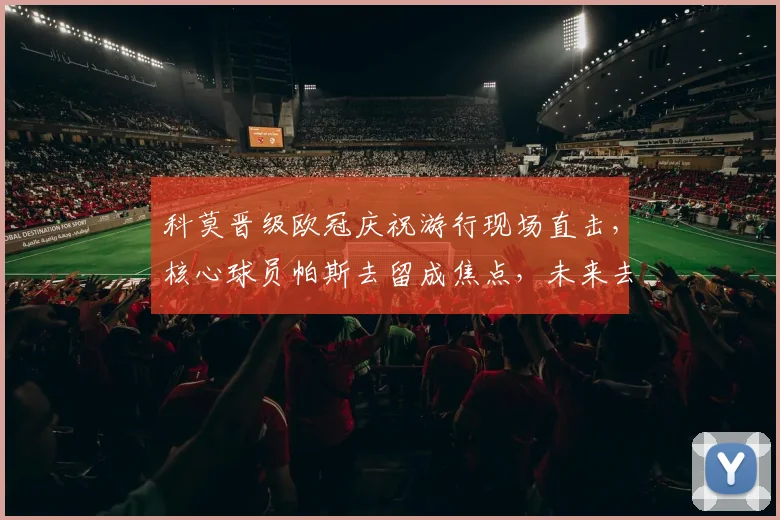 科莫晋级欧冠庆祝游行现场直击,核心球员帕斯去留成焦点,未来去向深度分析