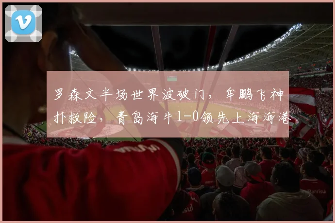 罗森文半场世界波破门,牟鹏飞神扑救险,青岛海牛1-0领先上海海港战术解析