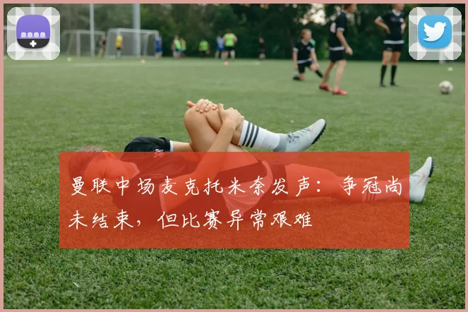 曼联中场麦克托米奈发声:争冠尚未结束,但比赛异常艰难