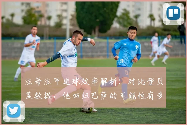法蒂法甲进球效率解析:对比登贝莱数据,他回归巴萨的可能性有多大?