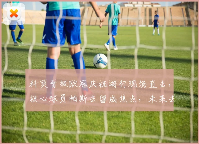 科莫晋级欧冠庆祝游行现场直击，核心球员帕斯去留成焦点，未来去向深度分析
